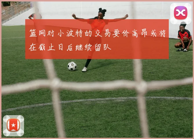 篮网对小波特的交易要价高昂或将在截止日后继续留队