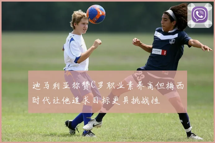 迪马利亚称赞C罗职业素养高但梅西时代让他追求目标更具挑战性