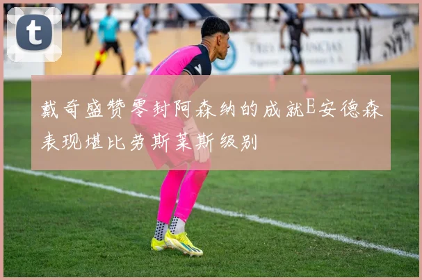 戴奇盛赞零封阿森纳的成就E安德森表现堪比劳斯莱斯级别