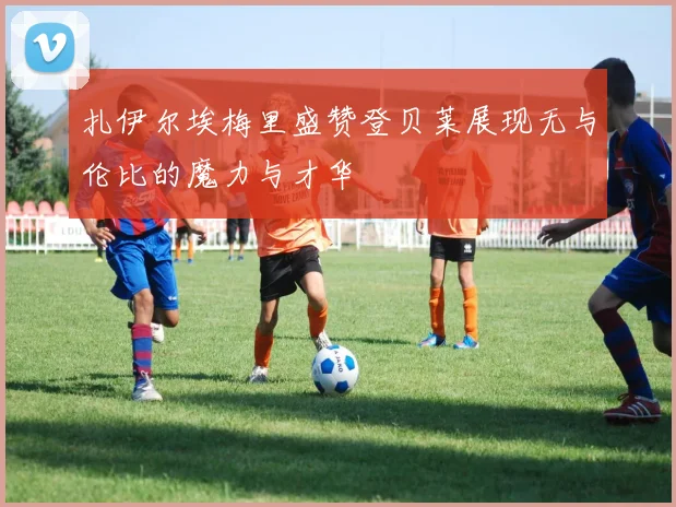 扎伊尔埃梅里盛赞登贝莱展现无与伦比的魔力与才华