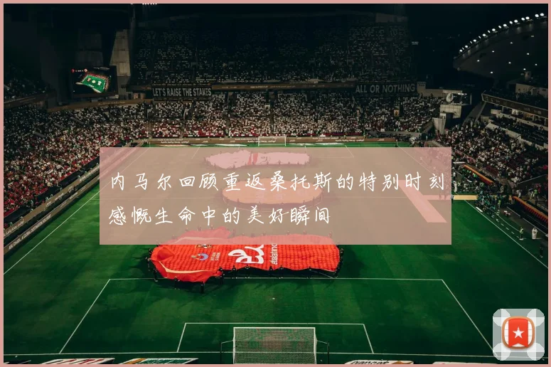 内马尔回顾重返桑托斯的特别时刻感慨生命中的美好瞬间