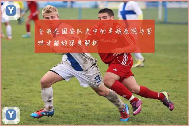 李明在国安队史中的卓越表现与管理才能的深度解析