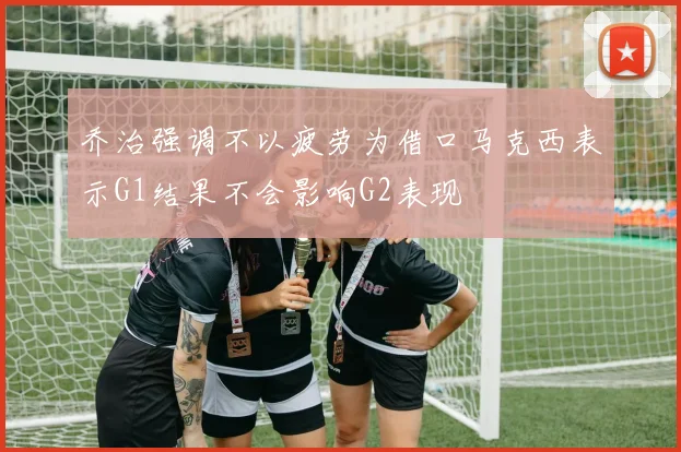 乔治强调不以疲劳为借口马克西表示G1结果不会影响G2表现