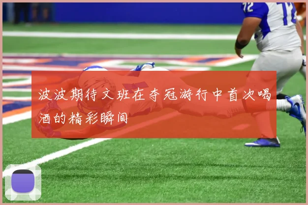 波波期待文班在夺冠游行中首次喝酒的精彩瞬间
