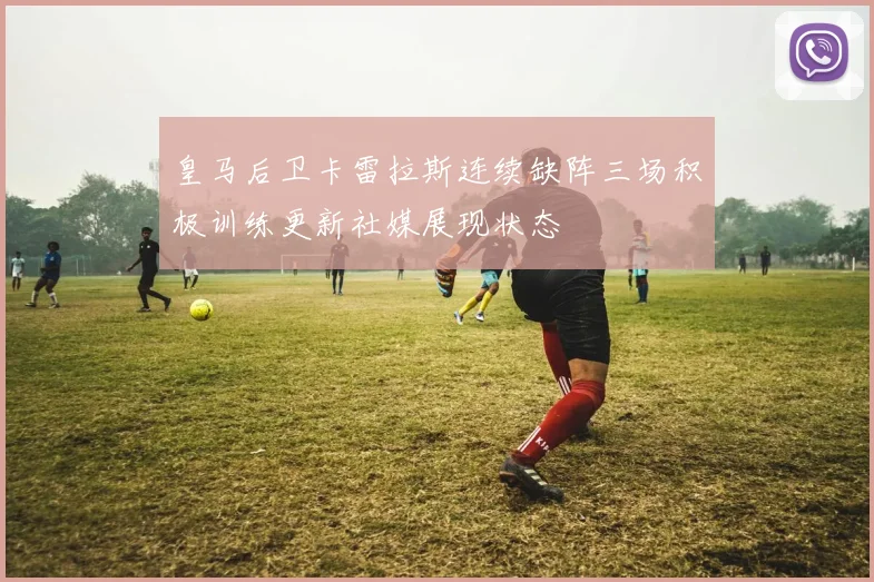 皇马后卫卡雷拉斯连续缺阵三场积极训练更新社媒展现状态