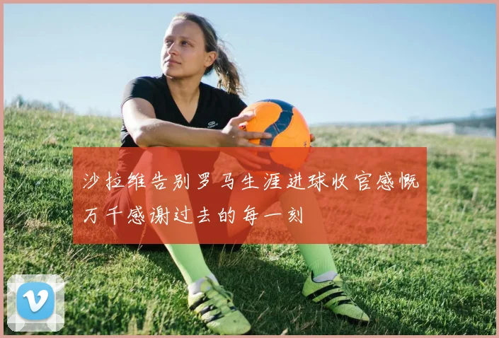 沙拉维告别罗马生涯进球收官感慨万千感谢过去的每一刻