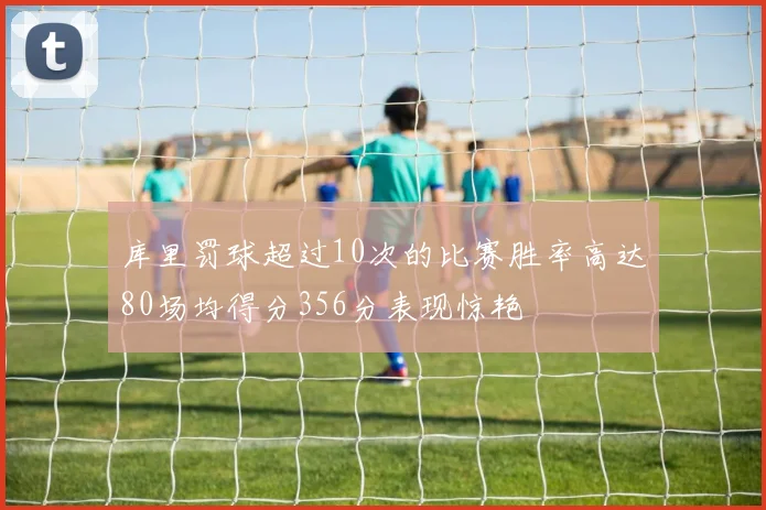 库里罚球超过10次的比赛胜率高达80场均得分356分表现惊艳