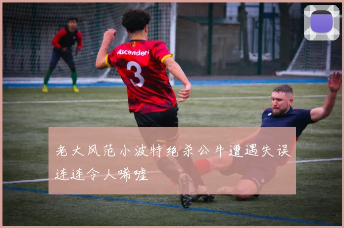 老大风范小波特绝杀公牛遭遇失误连连令人唏嘘