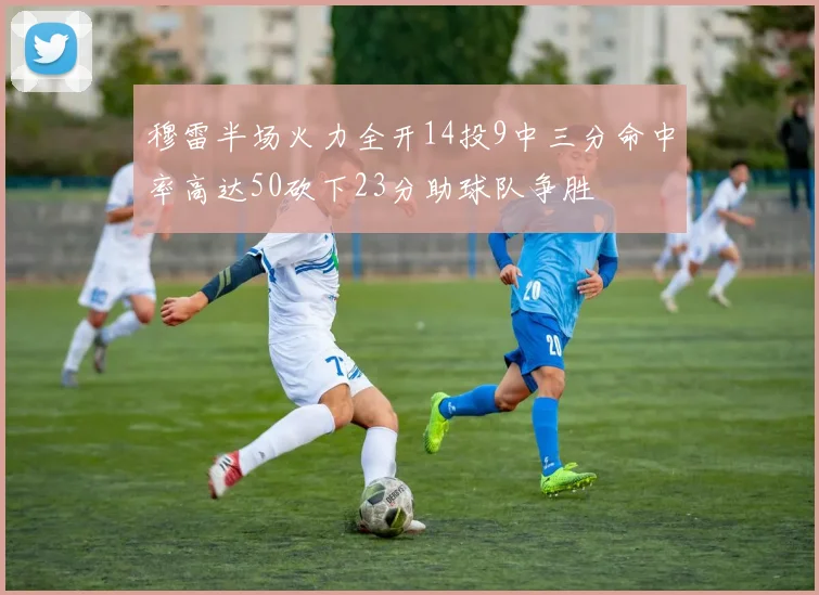 穆雷半场火力全开14投9中三分命中率高达50砍下23分助球队争胜